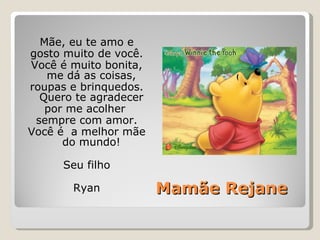 Mamãe Rejane Mãe, eu te amo e gosto muito de você. Você é muito bonita, me dá as coisas, roupas e brinquedos. Quero te agradecer por me acolher  sempre com amor. Você é  a melhor mãe do mundo! Seu filho Ryan 