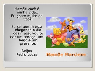 Mamãe Marciene Mamãe você é minha vida... Eu gosto muito de você! Eu sei que já está chegando o dia das mães, vou te dar um abraço, um beijo e um presente. Beijos Pedro Lucas 