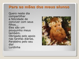 Para as mães dos meus alunos Quero neste dia  compartilhar  a felicidade de  conviver com seus  filhos... Eles são um  pouquinho meus  também. Obrigada pelo apoio  nas tarefas diárias. Parabéns pelo seu  dia! Lurdinha 