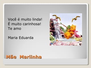 Mãe  Mariinha Você é muito linda! É muito carinhosa! Te amo Maria Eduarda 