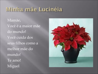 Mamãe, Você é a maior mãe do mundo! Você cuida dos  seus filhos como a melhor mãe do  mundo! Te amo! Miguel 