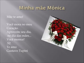 Mãe te amo! Você mora no meu  Coração. Aproveite seu dia, no dia das mães...  Você merece! .S2 Te amo Gustavo Tupini 
