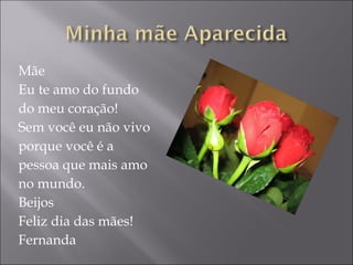 Mãe Eu te amo do fundo  do meu coração! Sem você eu não vivo porque você é a  pessoa que mais amo  no mundo. Beijos Feliz dia das mães! Fernanda 