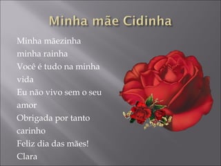 Minha mãezinha  minha rainha Você é tudo na minha  vida Eu não vivo sem o seu amor Obrigada por tanto carinho Feliz dia das mães! Clara 