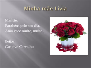 Mamãe, Parabéns pelo seu dia. Amo você muito, muito . Beijos Gustavo Carvalho 