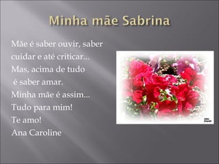 Mãe é saber ouvir, saber  cuidar e até criticar... Mas, acima de tudo é saber amar. Minha mãe é assim... Tudo para mim! Te amo! Ana Caroline 