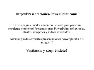 http://Presentaciones-PowerPoint.com/ En esta pagina puedes encontrar de todo para pasar un excelente momento! Presentaciones PowerPoint, reflexiones, chistes, imágenes y videos divertidos. Además puedes enviarles presentaciones power point a tus amigos!!! Visítanos y sorpréndete! 