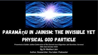 Paramāṇu in Jainism: the invisible YEt
physical God Particle
Presented at Golden Jubilee Celebration of Shri Ganesh Varni Digambar Jain Sansthan, Varanasi
29th-31st October 2022
By: Dr Medhavi Jain
Author, Researcher, You tuber, Podcaster
 