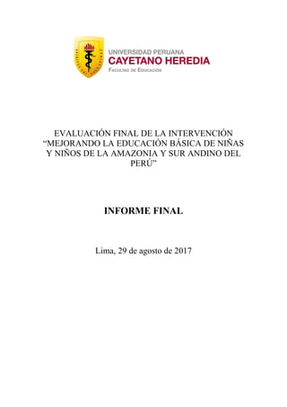 EVALUACIÓN FINAL DE LA INTERVENCIÓN
“MEJORANDO LA EDUCACIÓN BÁSICA DE NIÑAS
Y NIÑOS DE LA AMAZONIA Y SUR ANDINO DEL
PERÚ”
INFORME FINAL
Lima, 29 de agosto de 2017
 