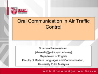 Oral Communication in Air Traffic Control Shamala Paramasivam  (shamala@putra.upm.edu.my) Department of English Faculty of Modern Languages and Communication,  University Putra Malaysia 