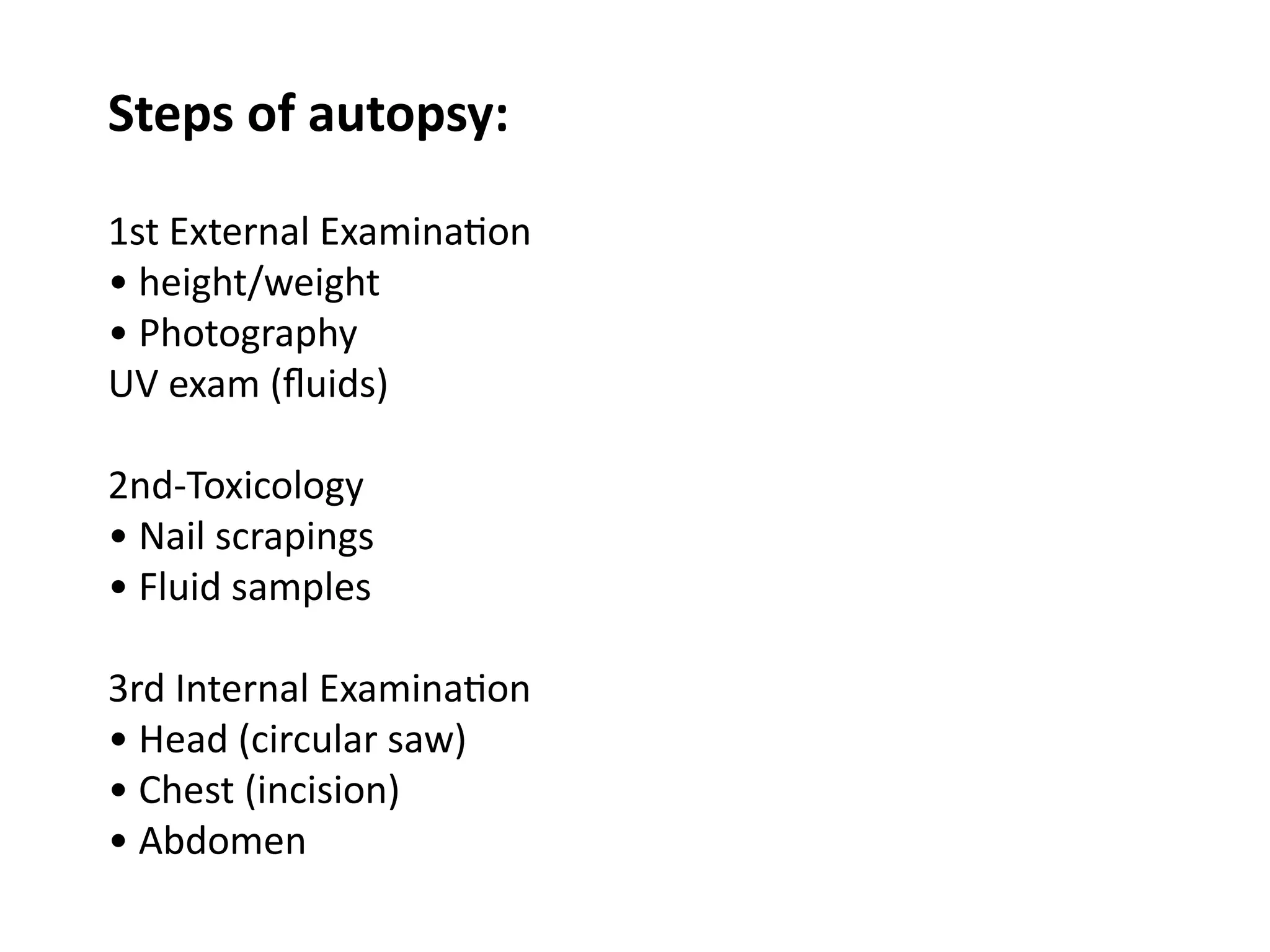 1st External Examination
• height/weight
• Photography
UV exam (fluids)
2nd-Toxicology
• Nail scrapings
• Fluid samples
3rd Internal Examination
• Head (circular saw)
• Chest (incision)
• Abdomen
Steps of autopsy:
 