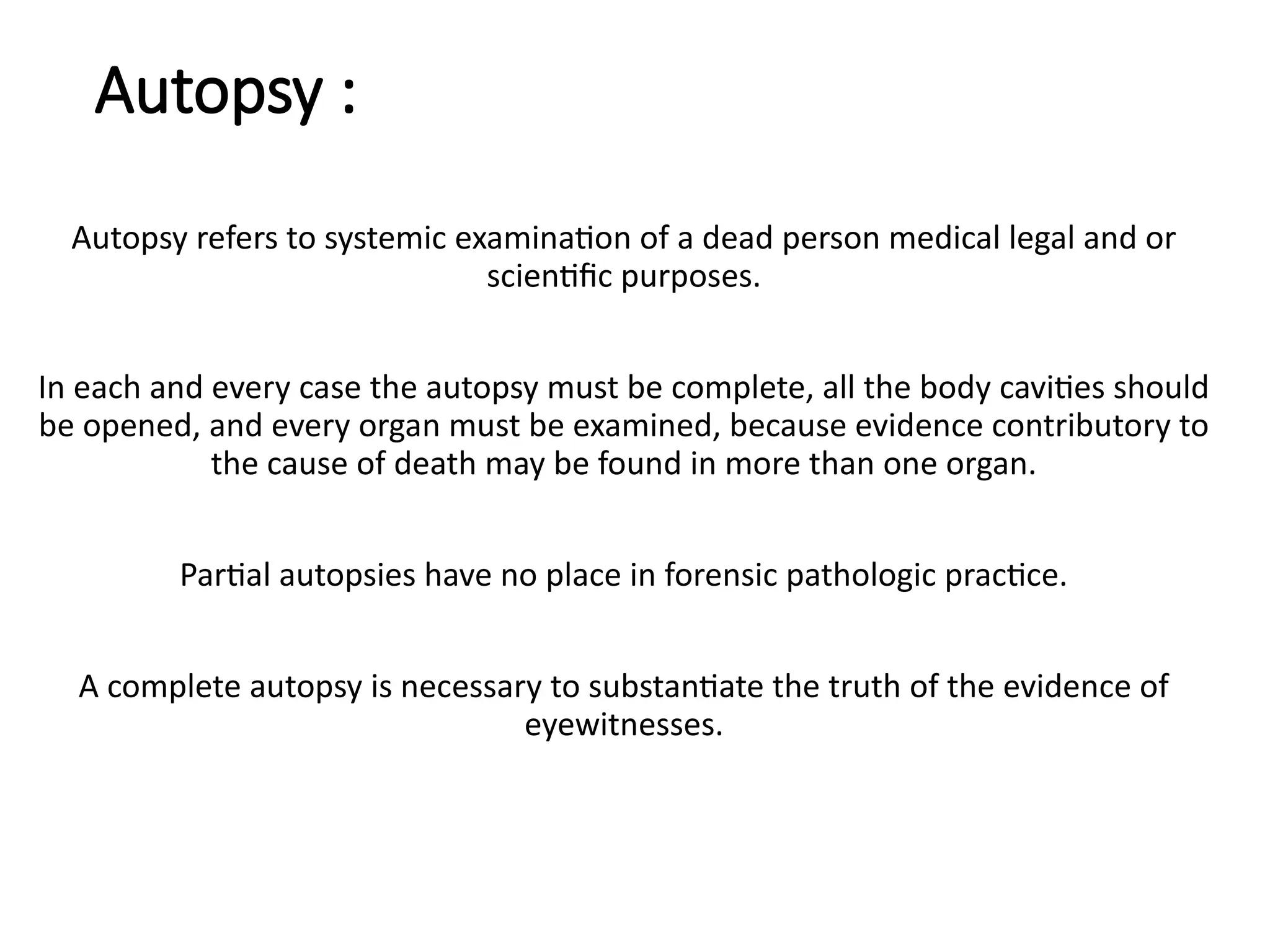 Autopsy :
Autopsy refers to systemic examination of a dead person medical legal and or
scientific purposes.
In each and every case the autopsy must be complete, all the body cavities should
be opened, and every organ must be examined, because evidence contributory to
the cause of death may be found in more than one organ.
Partial autopsies have no place in forensic pathologic practice.
A complete autopsy is necessary to substantiate the truth of the evidence of
eyewitnesses.
 