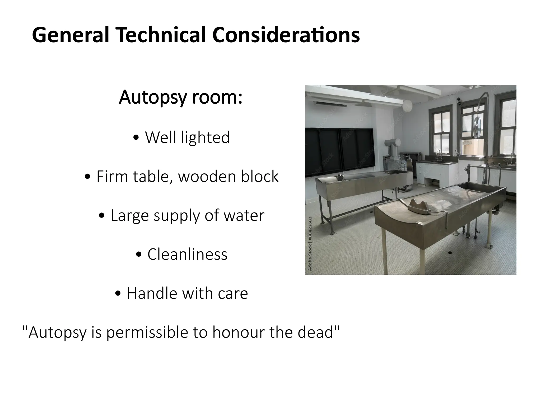 Autopsy room:
• Well lighted
• Firm table, wooden block
• Large supply of water
• Cleanliness
• Handle with care
"Autopsy is permissible to honour the dead"
General Technical Considerations
 