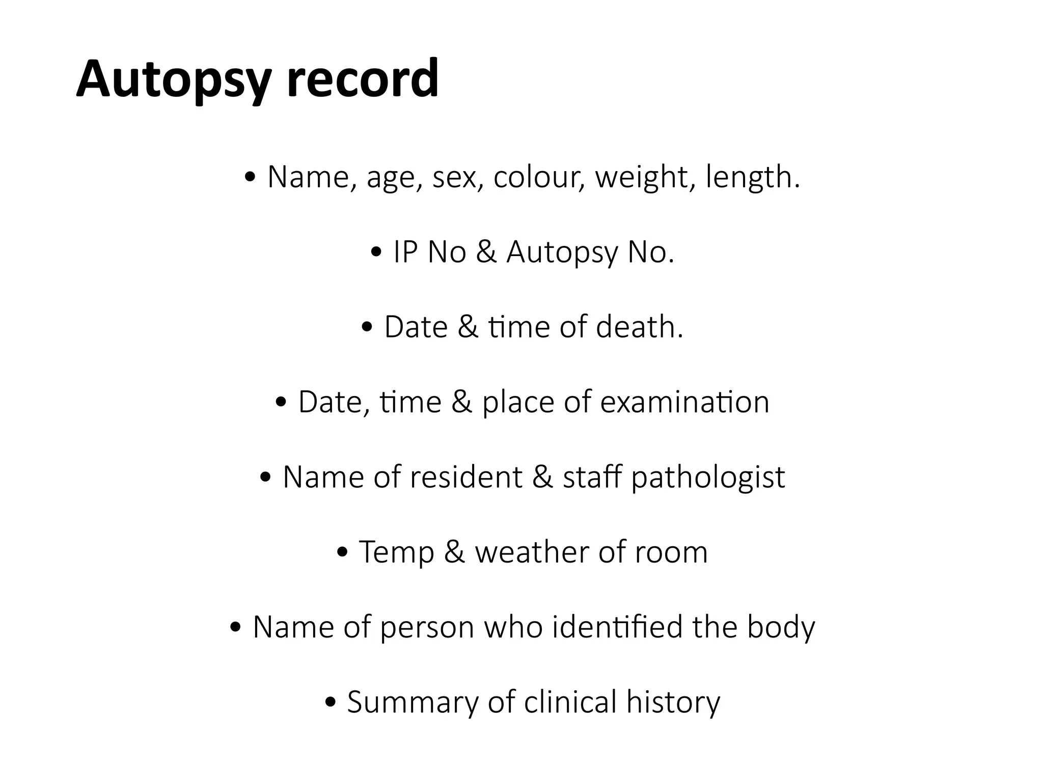 • Name, age, sex, colour, weight, length.
• IP No & Autopsy No.
• Date & time of death.
• Date, time & place of examination
• Name of resident & staff pathologist
• Temp & weather of room
• Name of person who identified the body
• Summary of clinical history
Autopsy record
 