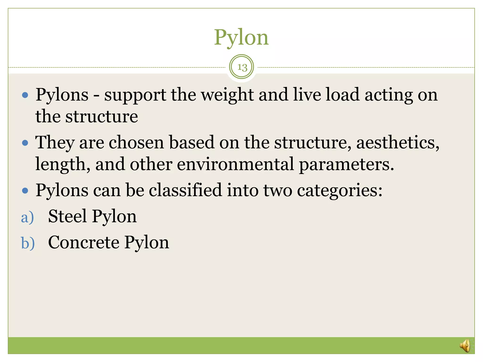 Pylon
13
 Pylons - support the weight and live load acting on
the structure
 They are chosen based on the structure, aesthetics,
length, and other environmental parameters.
 Pylons can be classified into two categories:
a) Steel Pylon
b) Concrete Pylon
 
