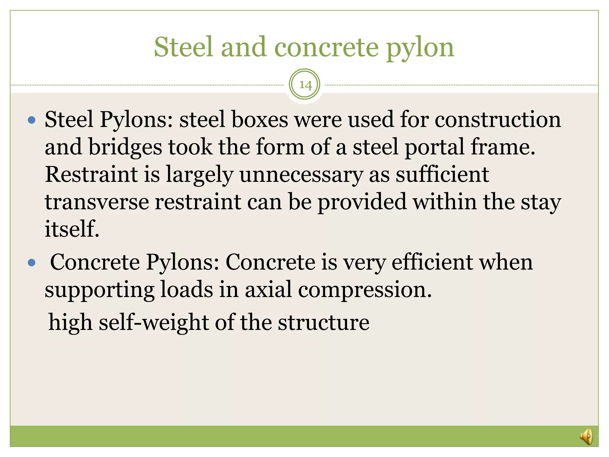 Steel and concrete pylon
14
 Steel Pylons: steel boxes were used for construction
and bridges took the form of a steel portal frame.
Restraint is largely unnecessary as sufficient
transverse restraint can be provided within the stay
itself.
 Concrete Pylons: Concrete is very efficient when
supporting loads in axial compression.
high self-weight of the structure
 