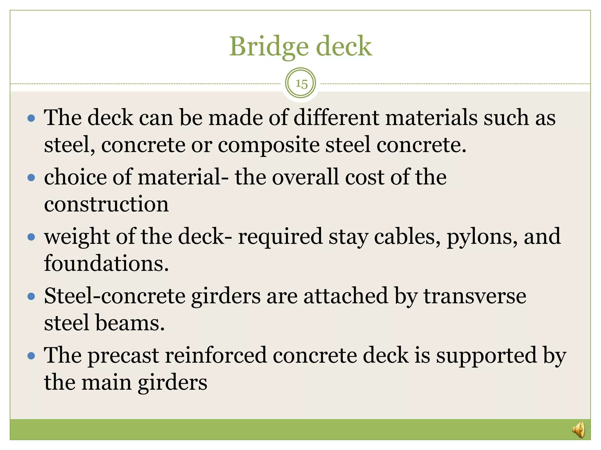 Bridge deck
15
 The deck can be made of different materials such as
steel, concrete or composite steel concrete.
 choice of material- the overall cost of the
construction
 weight of the deck- required stay cables, pylons, and
foundations.
 Steel-concrete girders are attached by transverse
steel beams.
 The precast reinforced concrete deck is supported by
the main girders
 