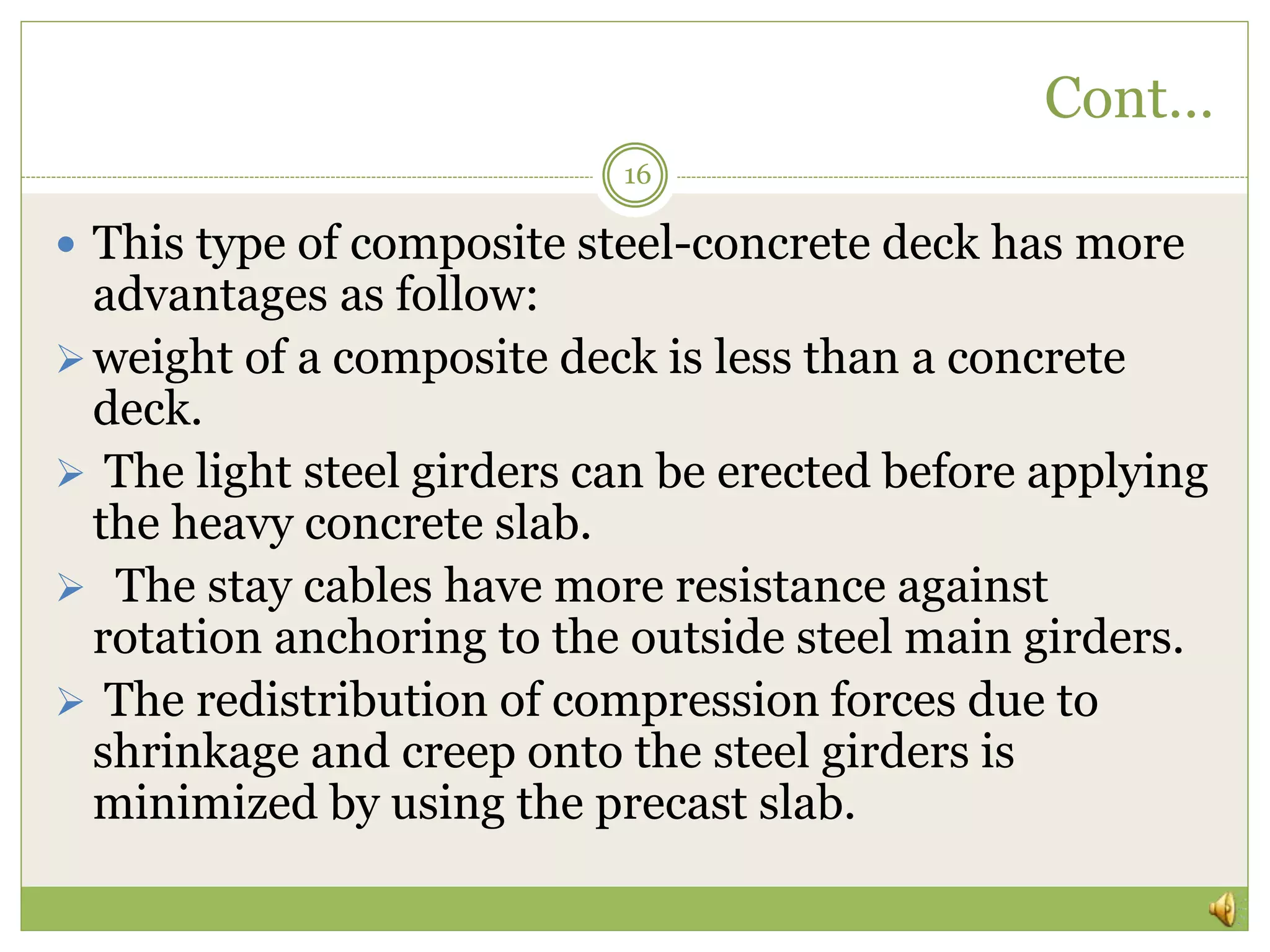 Cont…
16
 This type of composite steel-concrete deck has more
advantages as follow:
weight of a composite deck is less than a concrete
deck.
 The light steel girders can be erected before applying
the heavy concrete slab.
 The stay cables have more resistance against
rotation anchoring to the outside steel main girders.
 The redistribution of compression forces due to
shrinkage and creep onto the steel girders is
minimized by using the precast slab.
 