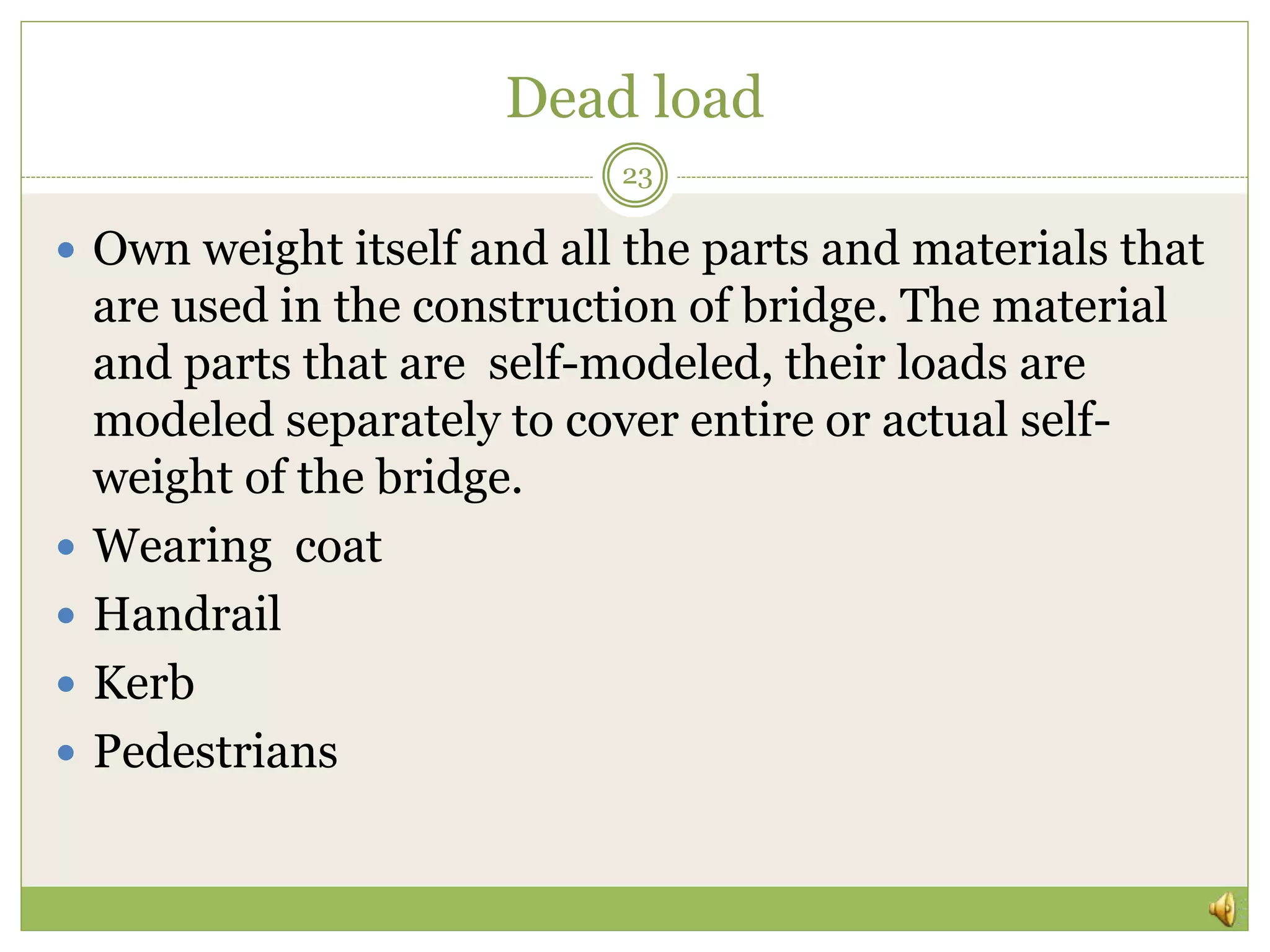 Dead load
 Own weight itself and all the parts and materials that
are used in the construction of bridge. The material
and parts that are self-modeled, their loads are
modeled separately to cover entire or actual self-
weight of the bridge.
 Wearing coat
 Handrail
 Kerb
 Pedestrians
23
 
