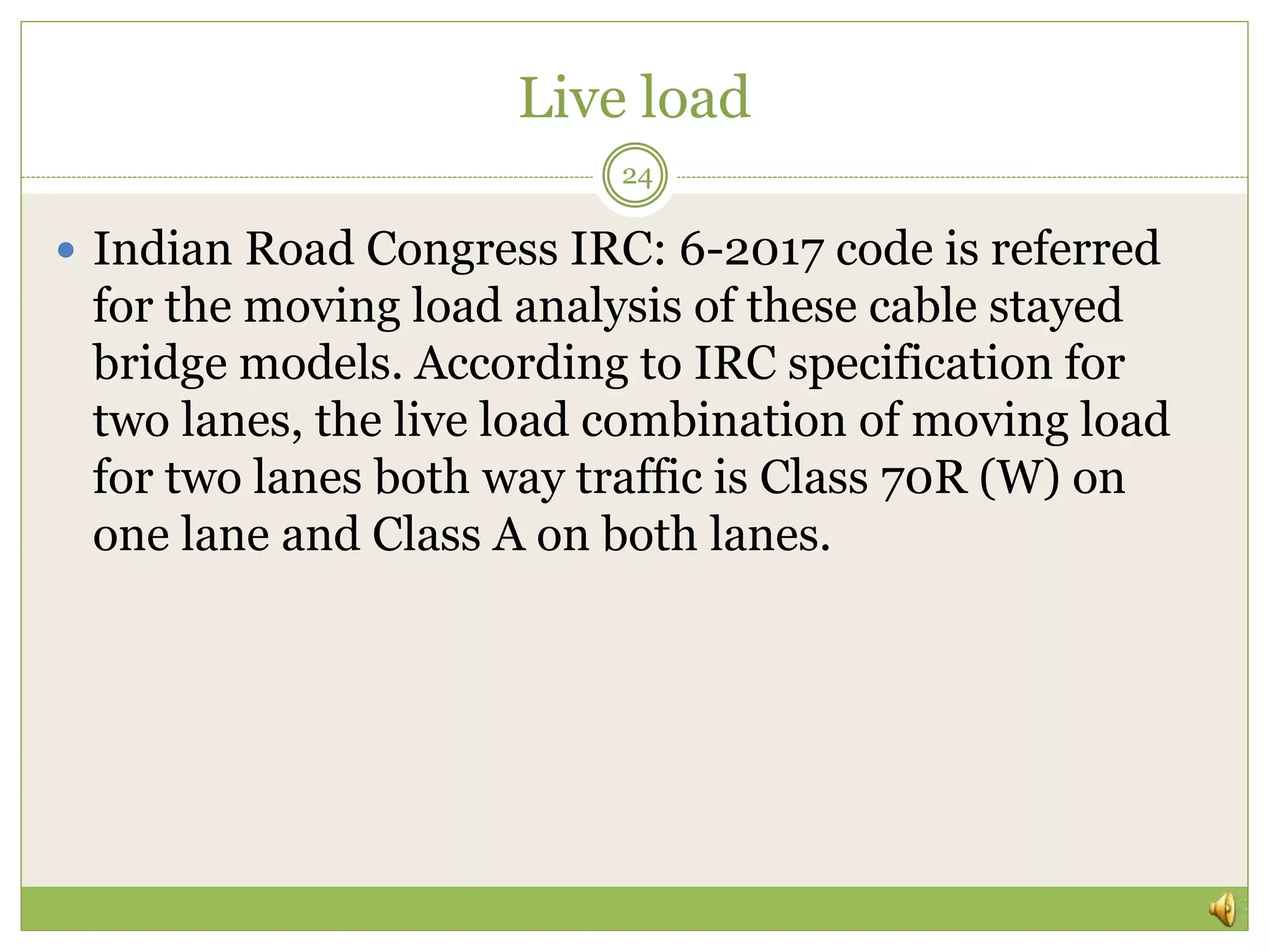 Live load
 Indian Road Congress IRC: 6-2017 code is referred
for the moving load analysis of these cable stayed
bridge models. According to IRC specification for
two lanes, the live load combination of moving load
for two lanes both way traffic is Class 70R (W) on
one lane and Class A on both lanes.
24
 