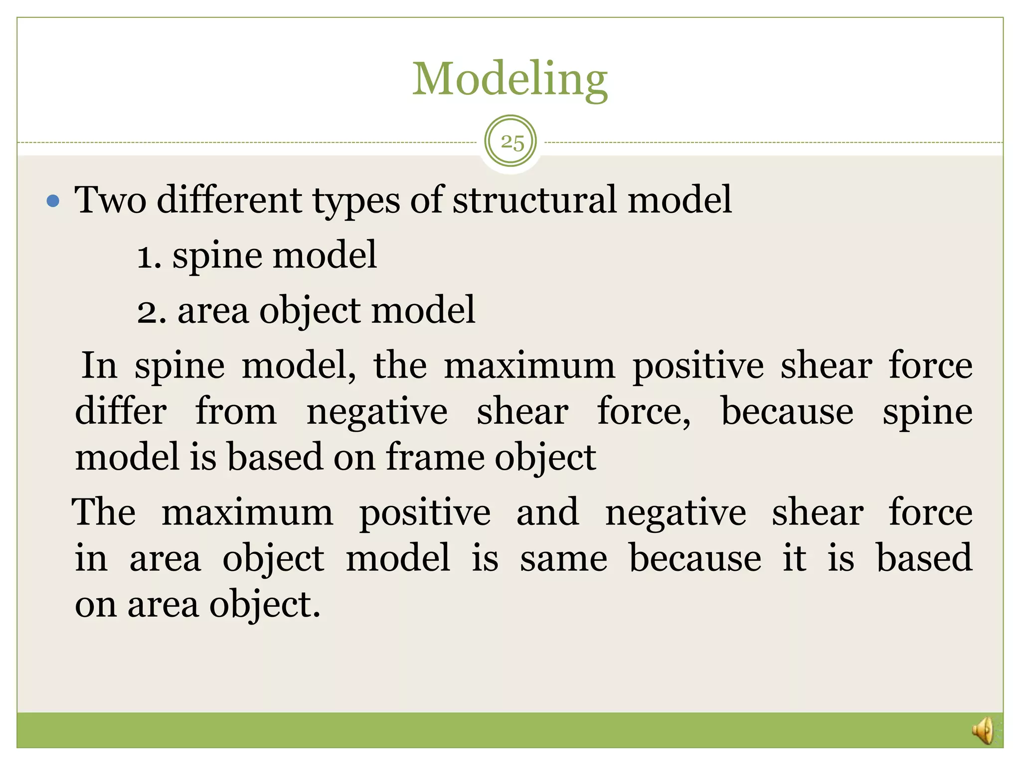 Modeling
 Two different types of structural model
1. spine model
2. area object model
In spine model, the maximum positive shear force
differ from negative shear force, because spine
model is based on frame object
The maximum positive and negative shear force
in area object model is same because it is based
on area object.
25
 