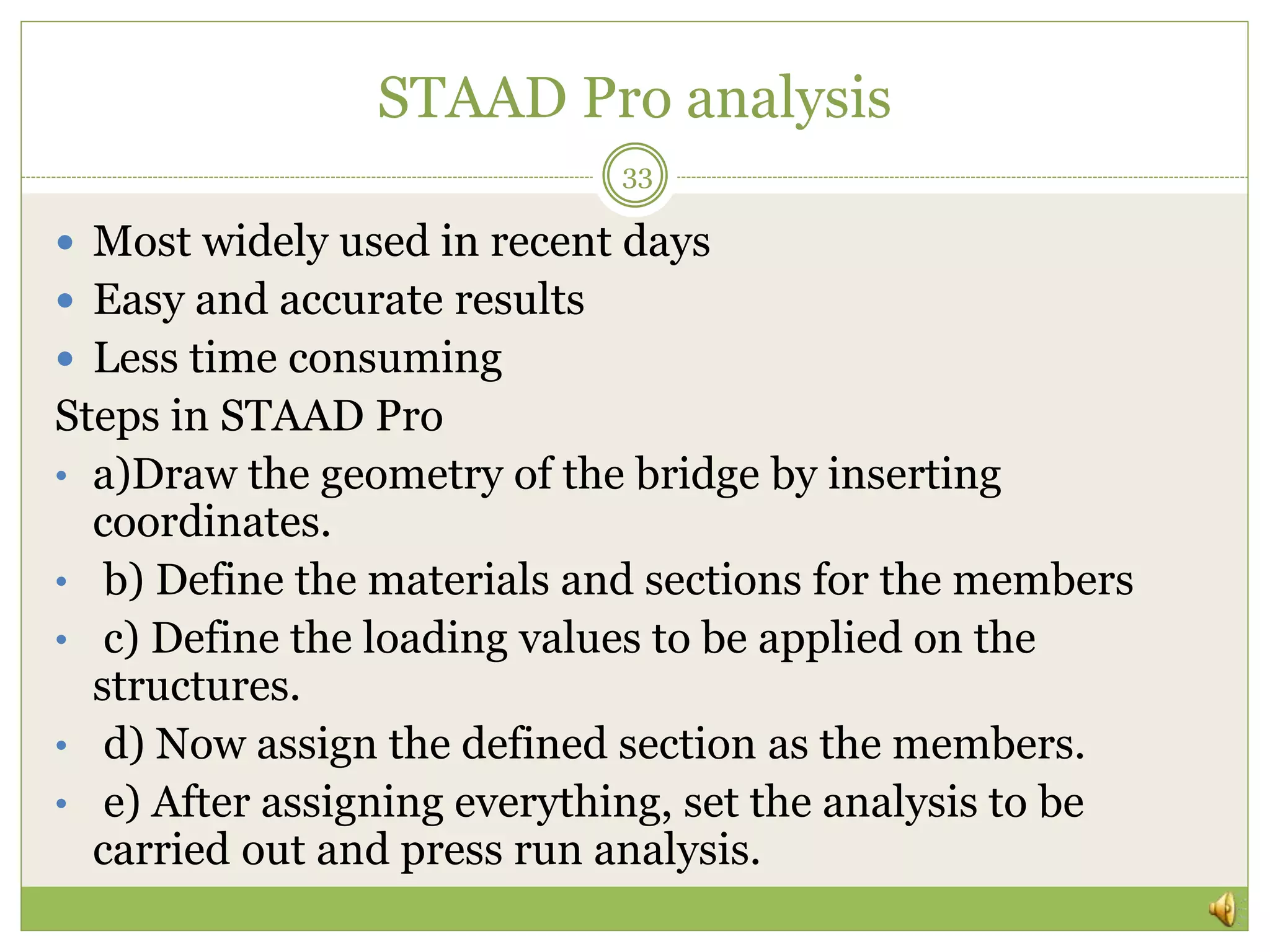 STAAD Pro analysis
 Most widely used in recent days
 Easy and accurate results
 Less time consuming
Steps in STAAD Pro
• a)Draw the geometry of the bridge by inserting
coordinates.
• b) Define the materials and sections for the members
• c) Define the loading values to be applied on the
structures.
• d) Now assign the defined section as the members.
• e) After assigning everything, set the analysis to be
carried out and press run analysis.
33
 