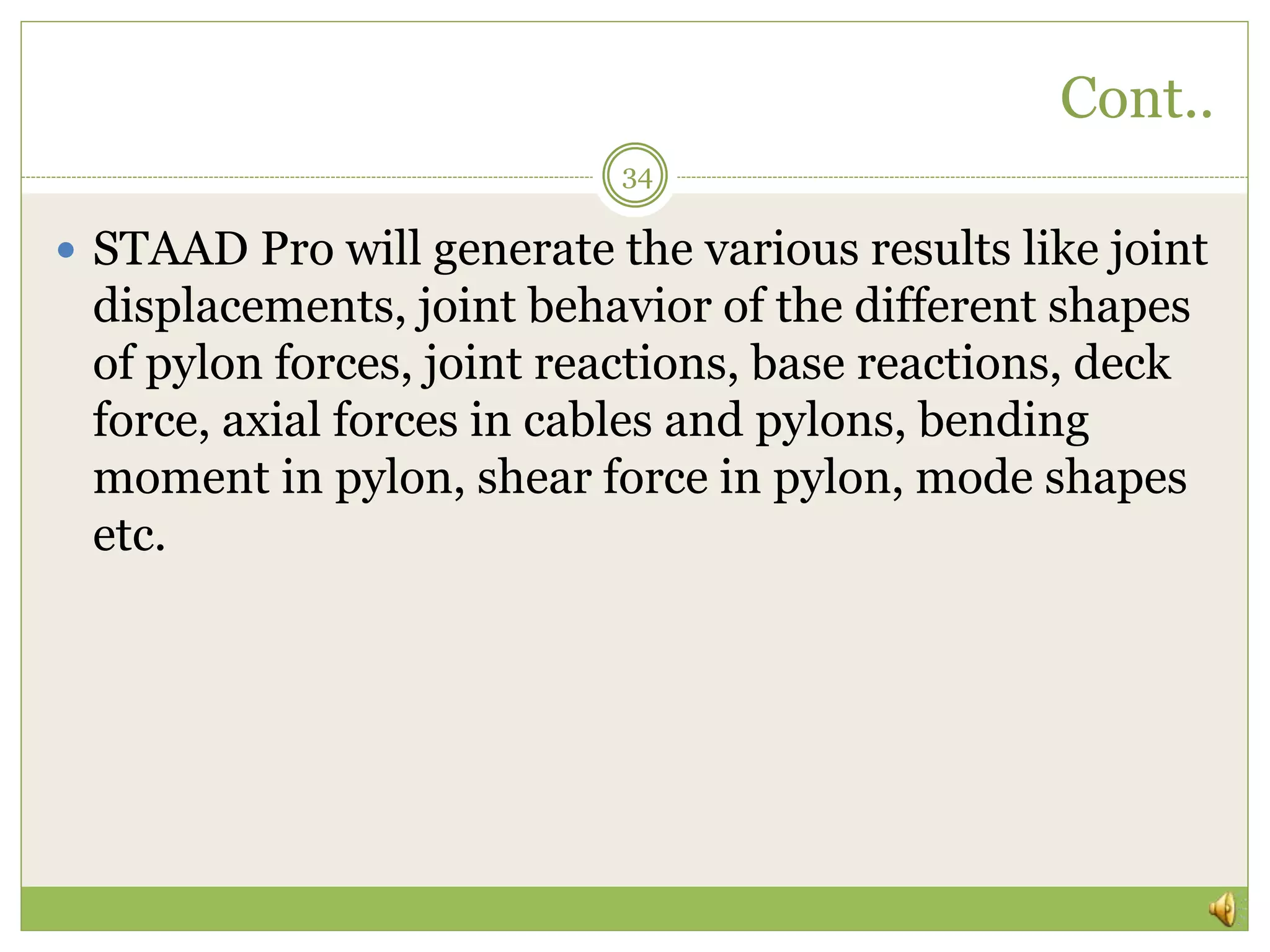 Cont..
34
 STAAD Pro will generate the various results like joint
displacements, joint behavior of the different shapes
of pylon forces, joint reactions, base reactions, deck
force, axial forces in cables and pylons, bending
moment in pylon, shear force in pylon, mode shapes
etc.
 