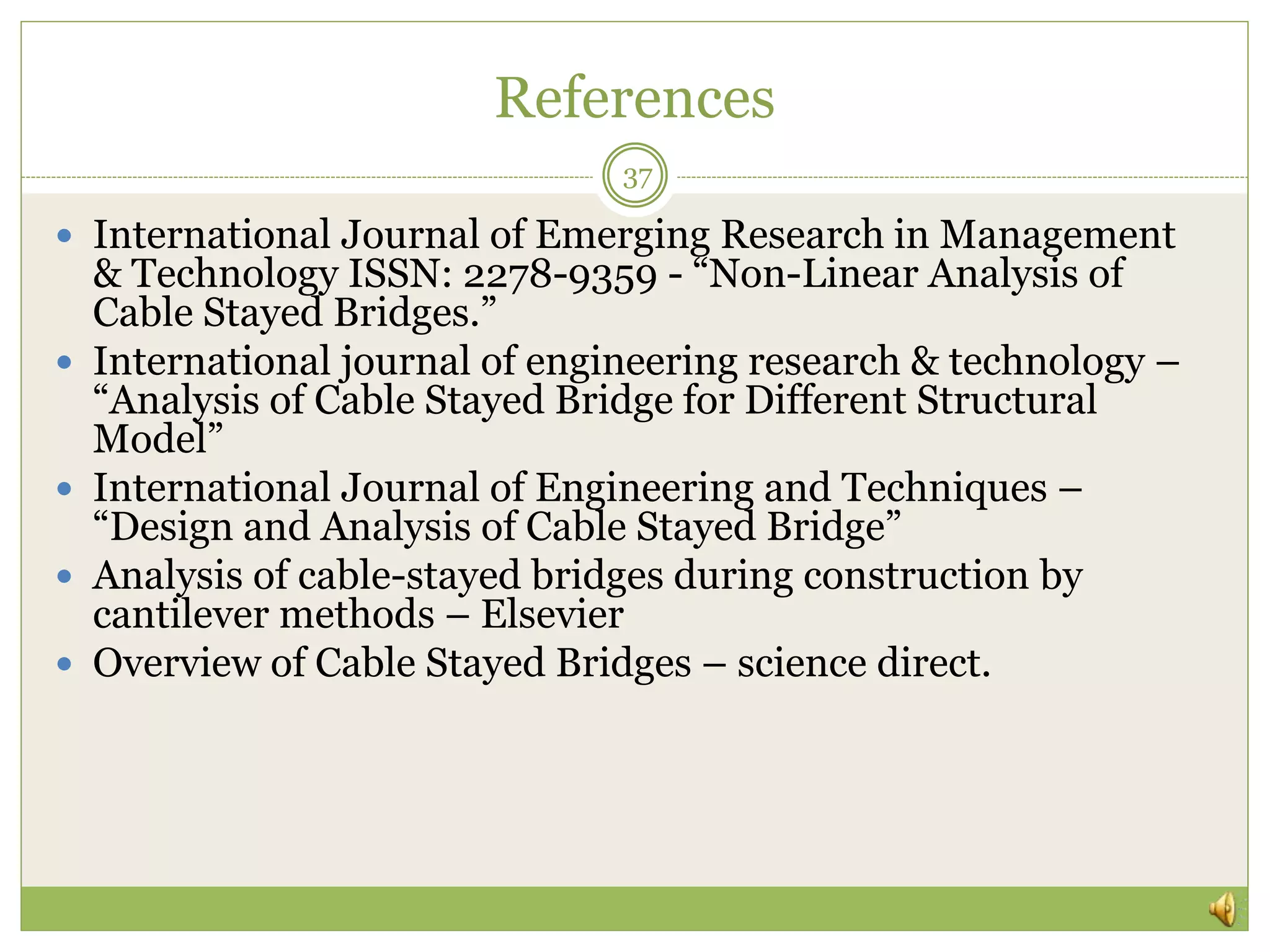 References
37
 International Journal of Emerging Research in Management
& Technology ISSN: 2278-9359 - “Non-Linear Analysis of
Cable Stayed Bridges.”
 International journal of engineering research & technology –
“Analysis of Cable Stayed Bridge for Different Structural
Model”
 International Journal of Engineering and Techniques –
“Design and Analysis of Cable Stayed Bridge”
 Analysis of cable-stayed bridges during construction by
cantilever methods – Elsevier
 Overview of Cable Stayed Bridges – science direct.
 