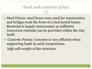 Steel and concrete pylon
14
 Steel Pylons: steel boxes were used for construction
and bridges took the form of a steel portal frame.
Restraint is largely unnecessary as sufficient
transverse restraint can be provided within the stay
itself.
 Concrete Pylons: Concrete is very efficient when
supporting loads in axial compression.
high self-weight of the structure
 