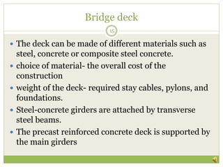 Bridge deck
15
 The deck can be made of different materials such as
steel, concrete or composite steel concrete.
 choice of material- the overall cost of the
construction
 weight of the deck- required stay cables, pylons, and
foundations.
 Steel-concrete girders are attached by transverse
steel beams.
 The precast reinforced concrete deck is supported by
the main girders
 