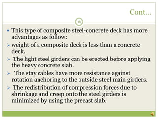 Cont…
16
 This type of composite steel-concrete deck has more
advantages as follow:
weight of a composite deck is less than a concrete
deck.
 The light steel girders can be erected before applying
the heavy concrete slab.
 The stay cables have more resistance against
rotation anchoring to the outside steel main girders.
 The redistribution of compression forces due to
shrinkage and creep onto the steel girders is
minimized by using the precast slab.
 