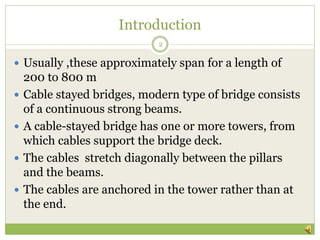 Introduction
 Usually ,these approximately span for a length of
200 to 800 m
 Cable stayed bridges, modern type of bridge consists
of a continuous strong beams.
 A cable-stayed bridge has one or more towers, from
which cables support the bridge deck.
 The cables stretch diagonally between the pillars
and the beams.
 The cables are anchored in the tower rather than at
the end.
2
 