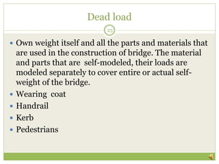 Dead load
 Own weight itself and all the parts and materials that
are used in the construction of bridge. The material
and parts that are self-modeled, their loads are
modeled separately to cover entire or actual self-
weight of the bridge.
 Wearing coat
 Handrail
 Kerb
 Pedestrians
23
 