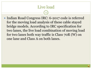 Live load
 Indian Road Congress IRC: 6-2017 code is referred
for the moving load analysis of these cable stayed
bridge models. According to IRC specification for
two lanes, the live load combination of moving load
for two lanes both way traffic is Class 70R (W) on
one lane and Class A on both lanes.
24
 