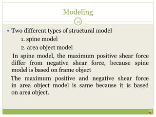Modeling
 Two different types of structural model
1. spine model
2. area object model
In spine model, the maximum positive shear force
differ from negative shear force, because spine
model is based on frame object
The maximum positive and negative shear force
in area object model is same because it is based
on area object.
25
 
