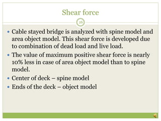 Shear force
 Cable stayed bridge is analyzed with spine model and
area object model. This shear force is developed due
to combination of dead load and live load.
 The value of maximum positive shear force is nearly
10% less in case of area object model than to spine
model.
 Center of deck – spine model
 Ends of the deck – object model
26
 