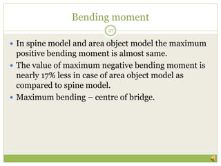 Bending moment
 In spine model and area object model the maximum
positive bending moment is almost same.
 The value of maximum negative bending moment is
nearly 17% less in case of area object model as
compared to spine model.
 Maximum bending – centre of bridge.
27
 