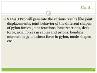 Cont..
34
 STAAD Pro will generate the various results like joint
displacements, joint behavior of the different shapes
of pylon forces, joint reactions, base reactions, deck
force, axial forces in cables and pylons, bending
moment in pylon, shear force in pylon, mode shapes
etc.
 
