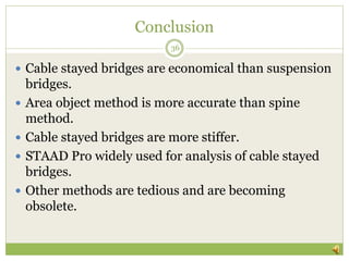 Conclusion
 Cable stayed bridges are economical than suspension
bridges.
 Area object method is more accurate than spine
method.
 Cable stayed bridges are more stiffer.
 STAAD Pro widely used for analysis of cable stayed
bridges.
 Other methods are tedious and are becoming
obsolete.
36
 