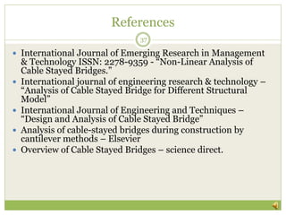 References
37
 International Journal of Emerging Research in Management
& Technology ISSN: 2278-9359 - “Non-Linear Analysis of
Cable Stayed Bridges.”
 International journal of engineering research & technology –
“Analysis of Cable Stayed Bridge for Different Structural
Model”
 International Journal of Engineering and Techniques –
“Design and Analysis of Cable Stayed Bridge”
 Analysis of cable-stayed bridges during construction by
cantilever methods – Elsevier
 Overview of Cable Stayed Bridges – science direct.
 