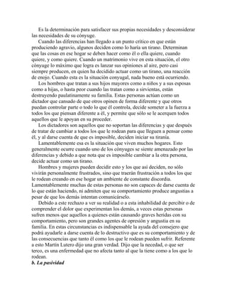Es la determinación para satisfacer sus propias necesidades y desconsiderar
las necesidades de su cónyuge.
Cuando las diferencias han llegado a un punto crítico en que están
produciendo agravio, algunos deciden como lo haría un tirano. Determinan
que las cosas en ese hogar se deben hacer como él o ella quiere, cuando
quiere, y como quiere. Cuando un matrimonio vive en esta situación, el otro
cónyuge lo máximo que logra es lanzar sus opiniones al aire, pero casi
siempre producen, en quien ha decidido actuar como un tirano, una reacción
de enojo. Cuando esta es la situación conyugal, nada bueno está ocurriendo.
Los hombres que tratan a sus hijos mayores como a niños y a sus esposas
como a hijas, o hasta peor cuando las tratan como a sirvientas, están
destruyendo paulatinamente su familia. Estas personas actúan como un
dictador que cansado de que otros opinen de forma diferente y que otros
puedan controlar parte o todo lo que él controla, decide someter a la fuerza a
todos los que piensan diferente a él, y permite que sólo se le acerquen todos
aquellos que le apoyan en su proceder.
Los dictadores son aquellos que no soportan las diferencias y que después
de tratar de cambiar a todos los que le rodean para que lleguen a pensar como
él, y al darse cuenta de que es imposible, deciden iniciar su tiranía.
Lamentablemente esa es la situación que viven muchos hogares. Esto
generalmente ocurre cuando uno de los cónyuges se siente amenazado por las
diferencias y debido a que nota que es imposible cambiar a la otra persona,
decide actuar como un tirano.
Hombres y mujeres pueden decidir esto y los que así deciden, no sólo
vivirán personalmente frustrados, sino que traerán frustración a todos los que
le rodean creando en ese hogar un ambiente de constante discordia.
Lamentablemente muchas de estas personas no son capaces de darse cuenta de
lo que están haciendo, ni admiten que su comportamiento produce angustias a
pesar de que los demás intentan comunicárselo.
Debido a este rechazo a ver su realidad o a esta inhabilidad de percibir o de
comprender el dolor que experimentan los demás, a veces estas personas
sufren menos que aquellos a quienes están causando graves heridas con su
comportamiento, pero son grandes agentes de opresión y angustia en su
familia. En estas circunstancias es indispensable la ayuda del consejero que
podrá ayudarle a darse cuenta de lo destructivo que es su comportamiento y de
las consecuencias que tanto él como los que le rodean pueden sufrir. Referente
a esto Martín Lutero dijo una gran verdad. Dijo que la necedad, o que ser
terco, es una enfermedad que no afecta tanto al que la tiene como a los que lo
rodean.
b. La pasividad
 