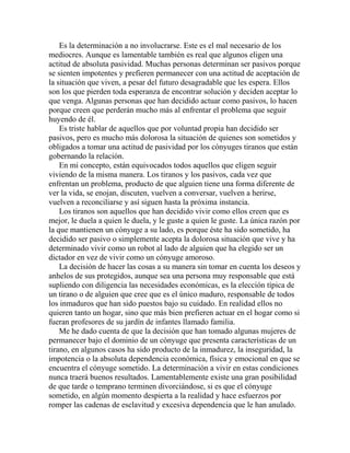 Es la determinación a no involucrarse. Este es el mal necesario de los
mediocres. Aunque es lamentable también es real que algunos eligen una
actitud de absoluta pasividad. Muchas personas determinan ser pasivos porque
se sienten impotentes y prefieren permanecer con una actitud de aceptación de
la situación que viven, a pesar del futuro desagradable que les espera. Ellos
son los que pierden toda esperanza de encontrar solución y deciden aceptar lo
que venga. Algunas personas que han decidido actuar como pasivos, lo hacen
porque creen que perderán mucho más al enfrentar el problema que seguir
huyendo de él.
Es triste hablar de aquellos que por voluntad propia han decidido ser
pasivos, pero es mucho más dolorosa la situación de quienes son sometidos y
obligados a tomar una actitud de pasividad por los cónyuges tiranos que están
gobernando la relación.
En mi concepto, están equivocados todos aquellos que eligen seguir
viviendo de la misma manera. Los tiranos y los pasivos, cada vez que
enfrentan un problema, producto de que alguien tiene una forma diferente de
ver la vida, se enojan, discuten, vuelven a conversar, vuelven a herirse,
vuelven a reconciliarse y así siguen hasta la próxima instancia.
Los tiranos son aquellos que han decidido vivir como ellos creen que es
mejor, le duela a quien le duela, y le guste a quien le guste. La única razón por
la que mantienen un cónyuge a su lado, es porque éste ha sido sometido, ha
decidido ser pasivo o simplemente acepta la dolorosa situación que vive y ha
determinado vivir como un robot al lado de alguien que ha elegido ser un
dictador en vez de vivir como un cónyuge amoroso.
La decisión de hacer las cosas a su manera sin tomar en cuenta los deseos y
anhelos de sus protegidos, aunque sea una persona muy responsable que está
supliendo con diligencia las necesidades económicas, es la elección típica de
un tirano o de alguien que cree que es el único maduro, responsable de todos
los inmaduros que han sido puestos bajo su cuidado. En realidad ellos no
quieren tanto un hogar, sino que más bien prefieren actuar en el hogar como si
fueran profesores de su jardín de infantes llamado familia.
Me he dado cuenta de que la decisión que han tomado algunas mujeres de
permanecer bajo el dominio de un cónyuge que presenta características de un
tirano, en algunos casos ha sido producto de la inmadurez, la inseguridad, la
impotencia o la absoluta dependencia económica, física y emocional en que se
encuentra el cónyuge sometido. La determinación a vivir en estas condiciones
nunca traerá buenos resultados. Lamentablemente existe una gran posibilidad
de que tarde o temprano terminen divorciándose, si es que el cónyuge
sometido, en algún momento despierta a la realidad y hace esfuerzos por
romper las cadenas de esclavitud y excesiva dependencia que le han anulado.
 