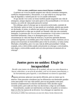 Vivir en estas condiciones nunca traerá buenos resultados.
A quienes así viven les puedo asegurar una vida de constantes amarguras,
conflictos interpersonales y discusiones, si es que todavía su cónyuge tiene
algo de dignidad y valentía para de vez en cuando enfrentarlo.
Al que decide vivir como un tirano también puedo asegurarle una vida de
amarguras, aunque algunas veces para quien se ha acostumbrado a vivir de esa
manera, ese estilo de vida puede parecerle normal.
Sin embargo, para el cónyuge que se encuentra esclavizado, coartado de
sus libertades, quien no tiene voz que pueda ser escuchada, opinión que pueda
ser declarada, ni metas, ni anhelos que quieran ser considerados, lo único que
puedo garantizarle es algo que no puede ser llamado vida sino una constante
amargura. La persona que vive en estas circunstancias vivirá como si estuviera
muriendo lentamente, como si se desangrara poco a poco. En esas
circunstancias la vida está llena de tristezas y la persona oprimida derrama
constantes lágrimas a escondidas para evitar mostrar su dolor, mantiene con su
pareja conversaciones en monosílabos para evitar la cercanía y se toma ciertas
libertades a hurtadillas, pero vive una vida de doble personalidad. Callada,
ocupada, seria e introvertida cuando está presente su cónyuge y conversadora,
más alegre y extrovertida cuando está con otras personas en ausencia de su
cónyuge4
.
4
Juntos pero no unidos: Elegir la
incapacidad
Decidir estar juntos sin disfrutar de la unidad, sólo por no estar dispuesto a
buscar soluciones, es un acto de necedad, o tal vez no tienen conocimiento, o
las herramientas para lograrlo, o sencillamente no tienen la capacidad.
Algunas personas optan por una opción diferente, pero no mejor que la
anterior. Estas personas consideran que las diferencias son demasiado grandes
como para poder vivir una vida normal, pero no tan grandes como para
terminar completamente la relación matrimonial. Ellos deciden seguir
viviendo juntos, pero cada uno hace sus decisiones y elige sus actividades.
Generalmente, cuando son matrimonios con hijos, los padres se resisten a
dejar en ellos las marcas de un divorcio. Los cónyuges no soportan sus
4Hormachea, D. (1994). Para matrimonios con amor (21). Miami, Florida: Editorial Unilit.
 