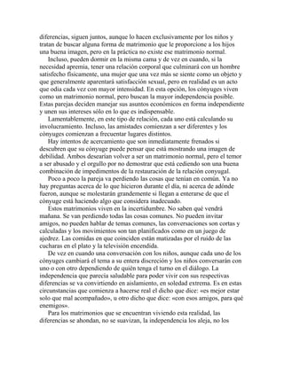 diferencias, siguen juntos, aunque lo hacen exclusivamente por los niños y
tratan de buscar alguna forma de matrimonio que le proporcione a los hijos
una buena imagen, pero en la práctica no existe ese matrimonio normal.
Incluso, pueden dormir en la misma cama y de vez en cuando, si la
necesidad apremia, tener una relación corporal que culminará con un hombre
satisfecho físicamente, una mujer que una vez más se siente como un objeto y
que generalmente aparentará satisfacción sexual, pero en realidad es un acto
que odia cada vez con mayor intensidad. En esta opción, los cónyuges viven
como un matrimonio normal, pero buscan la mayor independencia posible.
Estas parejas deciden manejar sus asuntos económicos en forma independiente
y unen sus intereses sólo en lo que es indispensable.
Lamentablemente, en este tipo de relación, cada uno está calculando su
involucramiento. Incluso, las amistades comienzan a ser diferentes y los
cónyuges comienzan a frecuentar lugares distintos.
Hay intentos de acercamiento que son inmediatamente frenados si
descubren que su cónyuge puede pensar que está mostrando una imagen de
debilidad. Ambos desearían volver a ser un matrimonio normal, pero el temor
a ser abusado y el orgullo por no demostrar que está cediendo son una buena
combinación de impedimentos de la restauración de la relación conyugal.
Poco a poco la pareja va perdiendo las cosas que tenían en común. Ya no
hay preguntas acerca de lo que hicieron durante el día, ni acerca de adónde
fueron, aunque se molestarán grandemente si llegan a enterarse de que el
cónyuge está haciendo algo que considera inadecuado.
Estos matrimonios viven en la incertidumbre. No saben qué vendrá
mañana. Se van perdiendo todas las cosas comunes. No pueden invitar
amigos, no pueden hablar de temas comunes, las conversaciones son cortas y
calculadas y los movimientos son tan planificados como en un juego de
ajedrez. Las comidas en que coinciden están matizadas por el ruido de las
cucharas en el plato y la televisión encendida.
De vez en cuando una conversación con los niños, aunque cada uno de los
cónyuges cambiará el tema a su entera discreción y los niños conversarán con
uno o con otro dependiendo de quién tenga el turno en el diálogo. La
independencia que parecía saludable para poder vivir con sus respectivas
diferencias se va convirtiendo en aislamiento, en soledad extrema. Es en estas
circunstancias que comienza a hacerse real el dicho que dice: «es mejor estar
solo que mal acompañado», u otro dicho que dice: «con esos amigos, para qué
enemigos».
Para los matrimonios que se encuentran viviendo esta realidad, las
diferencias se ahondan, no se suavizan, la independencia los aleja, no los
 