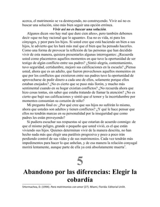 acerca, el matrimonio se va destruyendo, no construyendo. Vivir así no es
buscar una solución, sino más bien seguir una opción errónea.
Vivir así no es buscar una solución.
Algunos dicen «no hay mal que dure cien años», pero también debemos
decir «que no hay racional que lo aguante». Esa no es vida, ni para los
cónyuges, y peor para los hijos. Si usted cree que está haciendo un bien a sus
hijos, le advierto que les hará más mal que el bien que ha pensado hacerles.
Como una forma de provocar la reflexión de las personas que han decidido
vivir de esta manera, quisiera presentarles algunas interrogantes: ¿Recuerda
usted como placenteros aquellos momentos en que tuvo la oportunidad de ser
testigo de algún conflicto entre sus padres? ¿Sintió alegría, contentamiento,
tuvo seguridad, certidumbre, mejoró sus calificaciones en la escuela? ¿Piensa
usted, ahora que es un adulto, que fueron provechosos aquellos momentos en
que por los conflictos que existieron entre sus padres tuvo la oportunidad de
aprovecharse de pedir dinero a cada uno de ellos, solamente porque ellos
estaban enojados? ¿No es cierto que se puso más llorón, y mucho más
sentimental cuando en su hogar existían conflictos? ¿No recuerda ahora que
hizo cosas tontas, sin saber que estaba tratando de llamar la atención? ¿No es
cierto que bajó sus calificaciones y sintió que el temor y la incertidumbre por
momentos consumían su corazón de niño?
Mi pregunta final es: ¿Por qué cree que sus hijos no sufrirán lo mismo,
ahora que ustedes son adultos y tienen conflictos? ¿Y qué le hace pensar que
ellos no tendrán marcas en su personalidad por la inseguridad que como
padres les están proveyendo?
Si pudiera escuchar sus respuestas sé que estarían de acuerdo conmigo: de
que el mismo peligro, grande o pequeño que usted vivió, es el que están
viviendo sus hijos. Quienes determinan vivir de la manera descrita, no han
hecho nada más que elegir una parálisis progresiva y poco a poco irán
perdiendo control de sus vidas y de sus matrimonios. Cada vez tendrán más
impedimentos para hacer lo que anhelan, y de esa manera la relación conyugal
morirá lentamente, aunque parte de ella ya está absolutamente muerta5
.
5
Abandono por las diferencias: Elegir la
cobardía
5Hormachea, D. (1994). Para matrimonios con amor (27). Miami, Florida: Editorial Unilit.
 