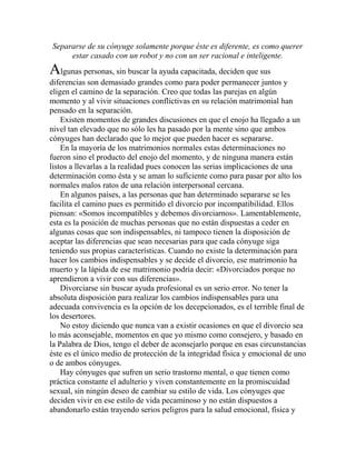 Separarse de su cónyuge solamente porque éste es diferente, es como querer
estar casado con un robot y no con un ser racional e inteligente.
Algunas personas, sin buscar la ayuda capacitada, deciden que sus
diferencias son demasiado grandes como para poder permanecer juntos y
eligen el camino de la separación. Creo que todas las parejas en algún
momento y al vivir situaciones conflictivas en su relación matrimonial han
pensado en la separación.
Existen momentos de grandes discusiones en que el enojo ha llegado a un
nivel tan elevado que no sólo les ha pasado por la mente sino que ambos
cónyuges han declarado que lo mejor que pueden hacer es separarse.
En la mayoría de los matrimonios normales estas determinaciones no
fueron sino el producto del enojo del momento, y de ninguna manera están
listos a llevarlas a la realidad pues conocen las serias implicaciones de una
determinación como ésta y se aman lo suficiente como para pasar por alto los
normales malos ratos de una relación interpersonal cercana.
En algunos países, a las personas que han determinado separarse se les
facilita el camino pues es permitido el divorcio por incompatibilidad. Ellos
piensan: «Somos incompatibles y debemos divorciarnos». Lamentablemente,
esta es la posición de muchas personas que no están dispuestas a ceder en
algunas cosas que son indispensables, ni tampoco tienen la disposición de
aceptar las diferencias que sean necesarias para que cada cónyuge siga
teniendo sus propias características. Cuando no existe la determinación para
hacer los cambios indispensables y se decide el divorcio, ese matrimonio ha
muerto y la lápida de ese matrimonio podría decir: «Divorciados porque no
aprendieron a vivir con sus diferencias».
Divorciarse sin buscar ayuda profesional es un serio error. No tener la
absoluta disposición para realizar los cambios indispensables para una
adecuada convivencia es la opción de los decepcionados, es el terrible final de
los desertores.
No estoy diciendo que nunca van a existir ocasiones en que el divorcio sea
lo más aconsejable, momentos en que yo mismo como consejero, y basado en
la Palabra de Dios, tengo el deber de aconsejarlo porque en esas circunstancias
éste es el único medio de protección de la integridad física y emocional de uno
o de ambos cónyuges.
Hay cónyuges que sufren un serio trastorno mental, o que tienen como
práctica constante el adulterio y viven constantemente en la promiscuidad
sexual, sin ningún deseo de cambiar su estilo de vida. Los cónyuges que
deciden vivir en ese estilo de vida pecaminoso y no están dispuestos a
abandonarlo están trayendo serios peligros para la salud emocional, física y
 