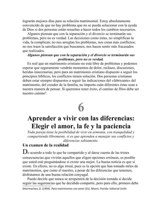 lograrán mejores días para su relación matrimonial. Estoy absolutamente
convencido de que no hay problema que no se pueda solucionar con la ayuda
de Dios si dos personas están resueltas a hacer todos los cambios necesarios.
Algunos piensan que con la separación y el divorcio se terminarán sus
problemas, pero no es verdad. Las decisiones como éstas, no simplifican la
vida, la complican; no nos arreglan los problemas, nos crean más conflictos;
no nos traen la satisfacción que buscamos, nos hacen sentir más fracasados
que realizados.
Algunos piensan que con la separación y el divorcio se terminarán sus
problemas, pero no es verdad.
Es real que un matrimonio cristiano no está libre de problemas y podemos
esperar que seguramente vendrán momentos de dolor, rechazo, discusiones,
heridas innecesarias; pero para un matrimonio cristiano dispuesto a seguir los
principios bíblicos, los conflictos tienen solución. Dos personas cristianas
deben estar siempre dispuestos a seguir las indicaciones del «fabricante» del
matrimonio, del creador de la familia, no importa cuán diferentes éstas sean a
nuestra manera de pensar. Si queremos tener éxito, el camino de Dios debe ser
nuestro camino6
.
6
Aprender a vivir con las diferencias:
Elegir el amor, la fe y la paciencia
Toda pareja tiene la posibilidad de vivir en armonía, con tranquilidad y
compartiendo libremente, si es que aprenden a manejar sus conflictos y
diferencias sabiamente.
Un examen de la realidad
De acuerdo a todo lo que he compartido y al darse cuenta de las tristes
consecuencias que vivirán aquellos que eligen opciones erróneas, es posible
que usted esté preguntándose si existe una mejor. La buena noticia es que sí
existe. En efecto, no es algo irreal, pues es la opción que han tomado miles de
matrimonios, que como el nuestro, a pesar de las diferencias que tenemos,
disfrutamos de una buena relación conyugal.
Puedo decirle que nunca se arrepentirá de la decisión tomada si decide
seguir las sugerencias que he decidido compartir, pero para ello, primero debe
6Hormachea, D. (1994). Para matrimonios con amor (31). Miami, Florida: Editorial Unilit.
 