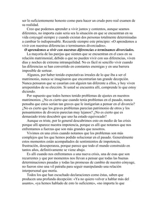 ser lo suficientemente honesto como para hacer un crudo pero real examen de
su realidad.
Creo que podemos aprender a vivir juntos y contentos, aunque seamos
diferentes, no importa cuán seria sea la situación en que se encuentran en su
vida conyugal siempre y cuando existan dos personas totalmente determinadas
a cambiar lo indispensable. Recuerde siempre este principio: «O aprendemos a
vivir con nuestras diferencias o terminamos divorciados».
O aprendemos a vivir con nuestras diferencias o terminamos divorciados.
La mayoría de las parejas que sienten que se encuentran en el caos en su
relación matrimonial, debido a que no pueden vivir con sus diferencias, viven
días y noches de extrema intranquilidad. No es fácil ni sencillo vivir cuando
las diferencias se han convertido en constantes enemigas y en una barrera
imposible de sortear.
Algunos, por haber tenido expectativas irreales de lo que iba a ser el
matrimonio, nunca se imaginaron que encontrarían tan grande decepción.
Nunca pensaron que se casarían con alguien tan diferente a ellos, y hoy viven
arrepentidos de su elección. Si usted se encuentra allí, comprende lo que estoy
diciendo.
Por supuesto que todos hemos tenido problemas de ajustes en nuestros
matrimonios. ¿No es cierto que cuando tenía problemas en el pasado, nunca
pensaba que estos serían tan graves que le instigarían a pensar en el divorcio?
¿No es cierto que los graves problemas parecían patrimonio de otros y los
pensamientos de divorcio parecían muy lejanos? ¿No es cierto que es
demasiado triste descubrir que uno ha estado equivocado?
Aunque es triste, por lo general descubrimos esto en medio de las crisis
porque allí aparece nuestra impotencia, porque es allí que notamos que nos
enfrentamos a fuerzas que son más grandes que nosotros.
Vivimos en una crisis cuando notamos que los problemas son más
complejos que los que hemos podido solucionar en el pasado. Generalmente
estos momentos están acompañados de sentimientos de impotencia,
frustración, desesperanza, porque parece que todo el mundo construido en
tantos años, definitivamente se viene abajo.
Es allí cuando nos enfrentamos a una nueva crisis, una de esas que son
recurrentes y que por momentos nos llevan a pensar que todas las buenas
determinaciones pasadas y todas las promesas de cambio de nuestro cónyuge,
no fueron sino una vil patraña para seguir manipulando una relación
interpersonal que moría.
Todos los que han escuchado declaraciones como éstas, saben que
producen una profunda decepción: «Ya no quiero volver a hablar más del
asunto», «ya hemos hablado de esto lo suficiente», «no importa lo que
 