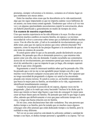 prometas, siempre volveremos a lo mismo», «estamos en el mismo lugar en
que estábamos seis meses atrás».
Entre las muchas otras cosas que he descubierto en la vida matrimonial,
algo que me sigue impactando es que no importa cuántas veces hablemos de
un asunto, ese tema nunca estará agotado. Tendremos que volver a él vez tras
vez y en algunas oportunidades necesitaremos repetir la conversación, ahora
sin haberlo planificado y generalmente en medio de tiempos de crisis.
Un examen de nuestra experiencia
Creo que nuestra experiencia no ha sido diferente a la suya. En días en que
ocurrieron muchos cambios en nuestra familia, mi esposa y yo tuvimos
necesidad de volver a conversar sobre temas que ya habíamos hablado muchas
veces. Uno de ellos ha sido: ¿Cuál es la cantidad de involucramiento que yo
debo tener, para que mi esposa no piense que estoy sobreinvolucrado? Por
supuesto, como la mayoría de las parejas llegamos a la conclusión de que en
este tema no estamos de acuerdo.
Si usted quiere saber lo que yo he pensado, puedo declarárselo en pocas
palabras. He pensado que ella es demasiado posesiva y que mientras más
quiero estar con ella, más me demanda. Cuando escuchaba sus comentarios
acerca de mi involucramiento, por momentos pensé que nunca alcanzaría su
nivel de satisfacción y que no importa lo que yo haga, ella siempre esperará
más de lo que estoy otorgando.
Seguramente a usted le interesará también saber qué ha pensado ella. Ella
ha pensado que a mí no me es tan agradable pasar tiempo con ella y que
muchas veces buscaré cualquier excusa para salir de la casa. Por supuesto que
no tengo necesidad de preguntarle si alguna vez usted se ha encontrado
pisando este mismo terreno. Si usted es como yo, un hombre emprendedor,
que busca lo mejor para su familia, un triunfador en la vida, seguramente se
identificará inmediatamente conmigo.
Cuando he escuchado la posición de mi esposa, algunas veces me he
preguntado: ¿Qué es lo malo que estoy haciendo? Incluso le he dicho que lo
único que intento es hacer algo bueno y que trato de conseguir lo mejor para
crear un buen futuro para mi familia. He pensado que todo lo que hago es para
ellos, además que definitivamente sí creo que paso suficiente tiempo en la
casa, y tengo una buena relación con mi familia.
En mi caso, estas declaraciones han sido verdaderas. Soy una persona que
dedica tiempo a su familia, pero he notado que en muchos casos algunos
cónyuges sólo ellos piensan que están dedicando tiempo a su familia, pero la
realidad es muy diferente.
Tal vez en su caso usted no está dando la suficiente calidad y cantidad de
tiempo a sus hijos, ni dedica tiempo personal y agradable a su esposa. Tal vez
 