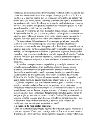 su realidad es que está demasiado involucrado y está hiriendo a su familia. Tal
vez en su caso está dedicando a sus amigos el tiempo que debería dedicar a
sus hijos y le cautivan mucho más las tentadoras horas extras de trabajo y el
dinero extra que recibe, que su cansada y conversadora esposa. Si usted está
haciendo eso, sólo puedo decirle que su actuación es absolutamente errónea y
no voy a tocar el tema más profundamente en este momento porque no es mi
tema de estudio, pero lo haré en otro libro.
Quisiera preocuparme en estos momentos de aquellos que sí pasamos
tiempo con la familia, que sí estamos ayudando en los quehaceres domésticos,
aquellos que ayudamos a nuestros hijos en sus tareas en casa y paseamos y
jugamos con ellos, pero todavía somos muy diferentes a nuestras esposas.
También existen diferencias entre los cónyuges que de vez en cuando
salimos a solas con nuestras esposas y hacemos grandes esfuerzos por
mantener excelentes relaciones interpersonales. También tenemos diferencias,
aquellos que somos cariñosos, juguetones, activos sexuales, que nos encanta
trabajar, ver los deportes en televisión, y que somos exigentes, involucrados,
cansados y que por momentos hasta se nos sale un poco lo de macho. También
tenemos conflictos por nuestras diferencias, aquellos que tenemos esposas
dedicadas, amorosas, exigentes, activas, cariñosas, involucradas, cansadas y
posesivas.
Si usted es como yo, entonces es probable que en algún momento ha
pensado que no deberíamos tener conflictos solamente porque somos
diferentes, pero la realidad es que no estamos exentos de momentos de
frustración y recriminación cuando alguno de los cónyuges considera que
existe una falta de involucramiento en el hogar, o una falta de adecuada
dedicación a la familia. Ninguno de nosotros está exento de reproches por lo
que su pareja llama, no dedicar más tiempo al cónyuge o a los hijos.
Quisiera y esperaría que estuviéramos exentos, pero la realidad es otra y
mientras más vivo, más me doy cuenta de que toda pareja pasará por
temporadas de recriminación mutua por las diferencias que detectan. Esta es
una de las razones por las que me puse a pensar: ¿Cuándo y por qué razón o
razones vivimos estas temporadas de recriminación mutua, cuando miles de
parejas, según yo, envidiarían nuestra relación familiar? He pensado con
absoluta seriedad y con un gran deseo de entender mi propia situación: ¿Qué
es lo que nos hace sentirnos frustrados, a pesar de estar viviendo en
condiciones que para otros es un sueño o un ideal?
Un examen de respuestas comunes
Como no existe la pareja perfecta, he pensado en buscar algunas respuestas a
estas interrogantes. Es un poco complejo tratar de descubrir por qué nuestras
diferencias en vez de ser vistas como elementos necesarios para ayudarnos en
 